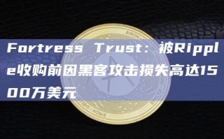 Fortress Trust：被Ripple收购前因黑客攻击损失高达1500万美元
