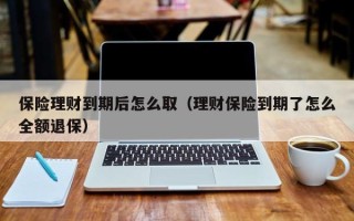 保险理财到期后怎么取（理财保险到期了怎么全额退保）