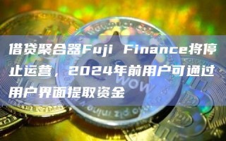 借贷聚合器Fuji Finance将停止运营 2024年前用户可通过用户界面提取资金