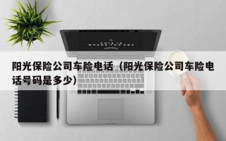 阳光保险公司车险电话（阳光保险公司车险电话号码是多少）